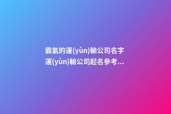 霸氣的運(yùn)輸公司名字 運(yùn)輸公司起名參考大全-第1張-公司起名-玄機(jī)派